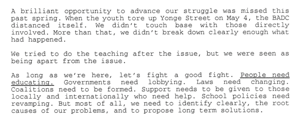A brilliant opportunity to advance our struggle was missed this past spring. When the youth tore up Yonge Street on May 4, the BADC distanced itself. We didn't touch base with those directly involved. More than that, we didn't break down clearly enough what had happened. We Tried to do the teaching after the issue, but we were seen as being apart from the issue. As long as we're here, let's fight a good fight. People need educating. Governments need lobbying. Laws need changing. Coalitions need to be formed. Support needs to be given to those locally and internationally who need help. School policies need revamping. But most of all, we need to identify clearly, the root cause of our problems, and to propose long term solutions.